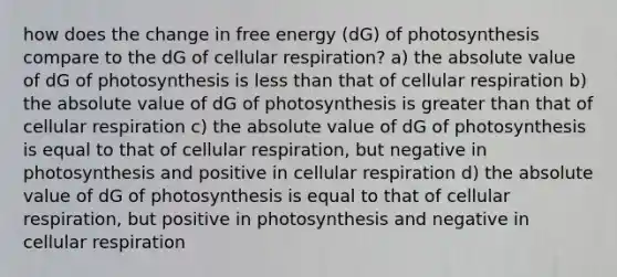 how does the change in free energy (dG) of photosynthesis compare to the dG of cellular respiration? a) the absolute value of dG of photosynthesis is less than that of cellular respiration b) the absolute value of dG of photosynthesis is greater than that of cellular respiration c) the absolute value of dG of photosynthesis is equal to that of cellular respiration, but negative in photosynthesis and positive in cellular respiration d) the absolute value of dG of photosynthesis is equal to that of cellular respiration, but positive in photosynthesis and negative in cellular respiration