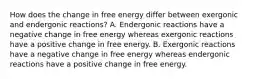 How does the change in free energy differ between exergonic and endergonic reactions? A. Endergonic reactions have a negative change in free energy whereas exergonic reactions have a positive change in free energy. B. Exergonic reactions have a negative change in free energy whereas endergonic reactions have a positive change in free energy.