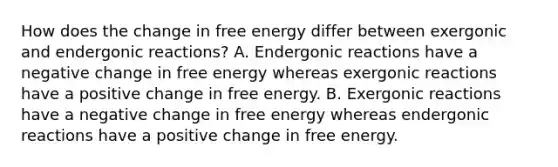 How does the change in free energy differ between exergonic and endergonic reactions? A. Endergonic reactions have a negative change in free energy whereas exergonic reactions have a positive change in free energy. B. Exergonic reactions have a negative change in free energy whereas endergonic reactions have a positive change in free energy.