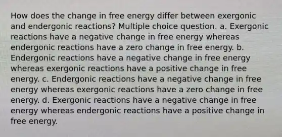 How does the change in free energy differ between exergonic and endergonic reactions? Multiple choice question. a. Exergonic reactions have a negative change in free energy whereas endergonic reactions have a zero change in free energy. b. Endergonic reactions have a negative change in free energy whereas exergonic reactions have a positive change in free energy. c. Endergonic reactions have a negative change in free energy whereas exergonic reactions have a zero change in free energy. d. Exergonic reactions have a negative change in free energy whereas endergonic reactions have a positive change in free energy.