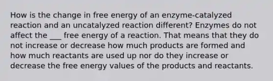 How is the change in free energy of an enzyme-catalyzed reaction and an uncatalyzed reaction different? Enzymes do not affect the ___ free energy of a reaction. That means that they do not increase or decrease how much products are formed and how much reactants are used up nor do they increase or decrease the free energy values of the products and reactants.