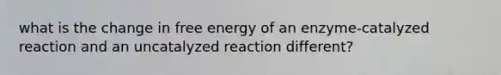 what is the change in free energy of an enzyme-catalyzed reaction and an uncatalyzed reaction different?