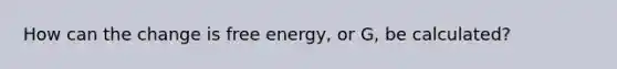 How can the change is free energy, or G, be calculated?