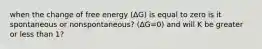 when the change of free energy (ΔG) is equal to zero is it spontaneous or nonspontaneous? (ΔG=0) and will K be greater or less than 1?