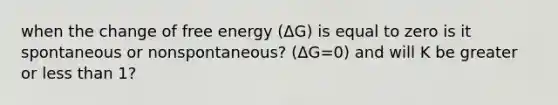 when the change of free energy (ΔG) is equal to zero is it spontaneous or nonspontaneous? (ΔG=0) and will K be greater or less than 1?