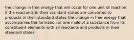 the change in free energy that will occur for one unit of reaction if the reactants in their standard states are converted to products in their standard states the change in free energy that accompanies the formation of one mole of a substance from its constituent elements with all reactants and products in their standard states