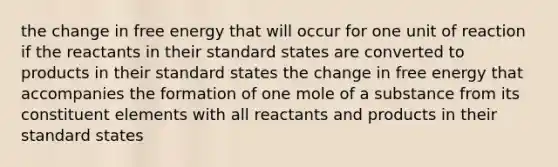 the change in free energy that will occur for one unit of reaction if the reactants in their standard states are converted to products in their standard states the change in free energy that accompanies the formation of one mole of a substance from its constituent elements with all reactants and products in their standard states