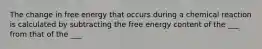 The change in free energy that occurs during a chemical reaction is calculated by subtracting the free energy content of the ___ from that of the ___