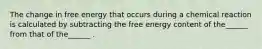 The change in free energy that occurs during a chemical reaction is calculated by subtracting the free energy content of the______ from that of the______ .