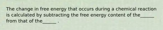 The change in free energy that occurs during a chemical reaction is calculated by subtracting the free energy content of the______ from that of the______ .