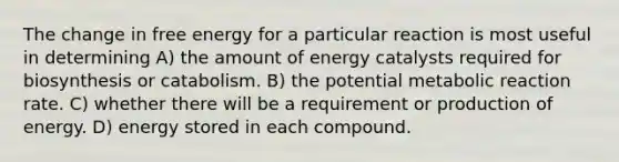 The change in free energy for a particular reaction is most useful in determining A) the amount of energy catalysts required for biosynthesis or catabolism. B) the potential metabolic reaction rate. C) whether there will be a requirement or production of energy. D) energy stored in each compound.