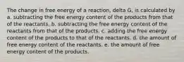 The change in free energy of a reaction, delta G, is calculated by a. subtracting the free energy content of the products from that of the reactants. b. subtracting the free energy content of the reactants from that of the products. c. adding the free energy content of the products to that of the reactants. d. the amount of free energy content of the reactants. e. the amount of free energy content of the products.