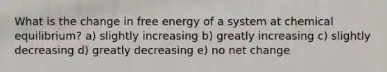 What is the change in free energy of a system at chemical equilibrium? a) slightly increasing b) greatly increasing c) slightly decreasing d) greatly decreasing e) no net change