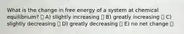 What is the change in free energy of a system at chemical equilibrium? A) slightly increasing B) greatly increasing C) slightly decreasing D) greatly decreasing E) no net change