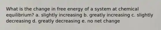 What is the change in free energy of a system at chemical equilibrium? a. slightly increasing b. greatly increasing c. slightly decreasing d. greatly decreasing e. no net change