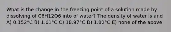 What is the change in the freezing point of a solution made by dissolving of C6H12O6 into of water? The density of water is and A) 0.152°C B) 1.01°C C) 18.97°C D) 1.82°C E) none of the above