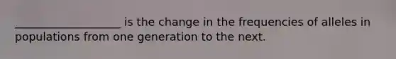 ___________________ is the change in the frequencies of alleles in populations from one generation to the next.