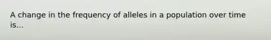 A change in the frequency of alleles in a population over time is...