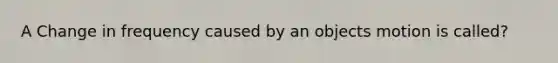 A Change in frequency caused by an objects motion is called?