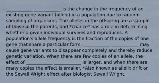 ____________ ____________ is the change in the frequency of an existing gene variant (allele) in a population due to random sampling of organisms. The alleles in the offspring are a sample of those in the parents, and *chance* has a role in determining whether a given individual survives and reproduces. A population's allele frequency is the fraction of the copies of one gene that share a particular form. ____________ ____________ may cause gene variants to disappear completely and thereby reduce genetic variation. When there are few copies of an allele, the effect of ____________ ____________ is larger, and when there are many copies the effect is smaller. *Also known as allelic drift or the Sewall Wright effect after biologist Sewall Wright.