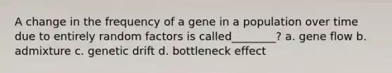 A change in the frequency of a gene in a population over time due to entirely random factors is called________? a. gene flow b. admixture c. genetic drift d. bottleneck effect