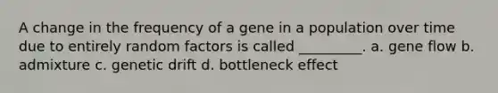 A change in the frequency of a gene in a population over time due to entirely random factors is called _________. a. gene flow b. admixture c. genetic drift d. bottleneck effect