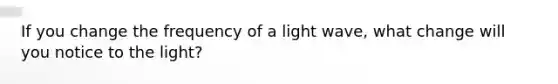 If you change the frequency of a light wave, what change will you notice to the light?