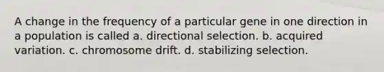 A change in the frequency of a particular gene in one direction in a population is called a. directional selection. b. acquired variation. c. chromosome drift. d. stabilizing selection.