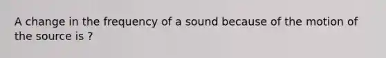 A change in the frequency of a sound because of the motion of the source is ?