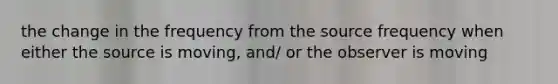 the change in the frequency from the source frequency when either the source is moving, and/ or the observer is moving