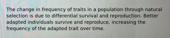 The change in frequency of traits in a population through natural selection is due to differential survival and reproduction. Better adapted individuals survive and reproduce, increasing the frequency of the adapted trait over time.