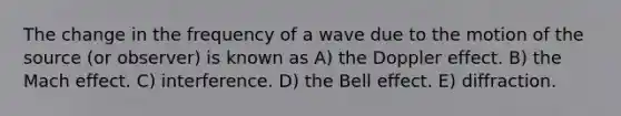 The change in the frequency of a wave due to the motion of the source (or observer) is known as A) the Doppler effect. B) the Mach effect. C) interference. D) the Bell effect. E) diffraction.