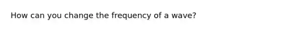 How can you change the frequency of a wave?