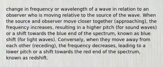 change in frequency or wavelength of a wave in relation to an observer who is moving relative to the source of the wave. When the source and observer move closer together (approaching), the frequency increases, resulting in a higher pitch (for sound waves) or a shift towards the blue end of the spectrum, known as blue shift (for light waves). Conversely, when they move away from each other (receding), the frequency decreases, leading to a lower pitch or a shift towards the red end of the spectrum, known as redshift.