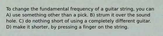 To change the fundamental frequency of a guitar string, you can A) use something other than a pick. B) strum it over the sound hole. C) do nothing short of using a completely different guitar. D) make it shorter, by pressing a finger on the string.