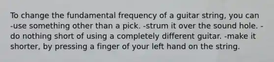 To change the fundamental frequency of a guitar string, you can -use something other than a pick. -strum it over the sound hole. -do nothing short of using a completely different guitar. -make it shorter, by pressing a finger of your left hand on the string.