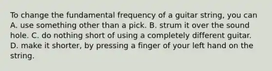 To change the fundamental frequency of a guitar string, you can A. use something other than a pick. B. strum it over the sound hole. C. do nothing short of using a completely different guitar. D. make it shorter, by pressing a finger of your left hand on the string.