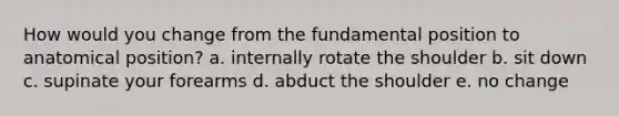 How would you change from the fundamental position to anatomical position? a. internally rotate the shoulder b. sit down c. supinate your forearms d. abduct the shoulder e. no change