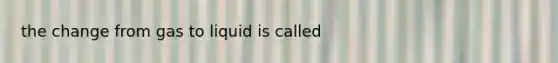 the change from gas to liquid is called