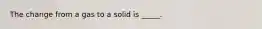 The change from a gas to a solid is _____.