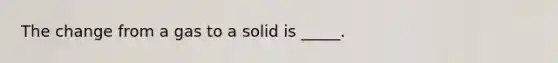 The change from a gas to a solid is _____.