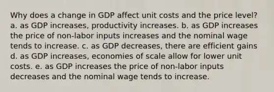 Why does a change in GDP affect unit costs and the price level? a. as GDP increases, productivity increases. b. as GDP increases the price of non-labor inputs increases and the nominal wage tends to increase. c. as GDP decreases, there are efficient gains d. as GDP increases, economies of scale allow for lower unit costs. e. as GDP increases the price of non-labor inputs decreases and the nominal wage tends to increase.