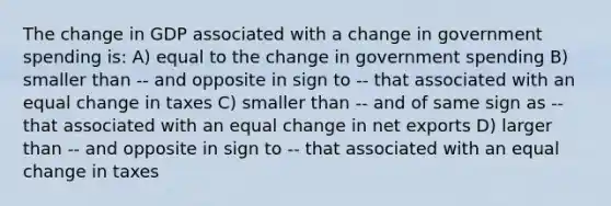 The change in GDP associated with a change in government spending is: A) equal to the change in government spending B) smaller than -- and opposite in sign to -- that associated with an equal change in taxes C) smaller than -- and of same sign as -- that associated with an equal change in net exports D) larger than -- and opposite in sign to -- that associated with an equal change in taxes