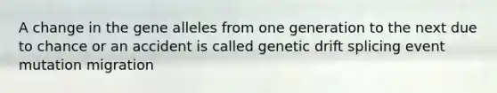 A change in the gene alleles from one generation to the next due to chance or an accident is called genetic drift splicing event mutation migration