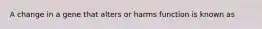 A change in a gene that alters or harms function is known as