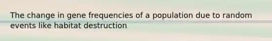 The change in gene frequencies of a population due to random events like habitat destruction