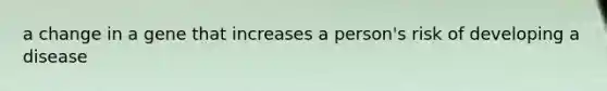 a change in a gene that increases a person's risk of developing a disease