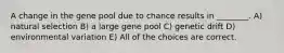 A change in the gene pool due to chance results in ________. A) natural selection B) a large gene pool C) genetic drift D) environmental variation E) All of the choices are correct.