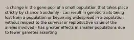 -a change in the gene pool of a small population that takes place strictly by chance (randomly - can result in genetic traits being lost from a population or becoming widespread in a population without respect to the survival or reproductive value of the alleles involved - has greater effects in smaller populations due to fewer gametes assorting