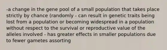 -a change in the gene pool of a small population that takes place strictly by chance (randomly - can result in genetic traits being lost from a population or becoming widespread in a population without respect to the survival or reproductive value of the alleles involved - has greater effects in smaller populations due to fewer gametes assorting